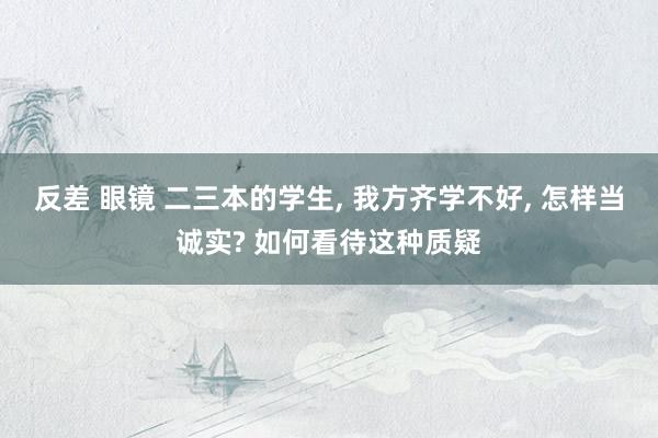 反差 眼镜 二三本的学生， 我方齐学不好， 怎样当诚实? 如何看待这种质疑