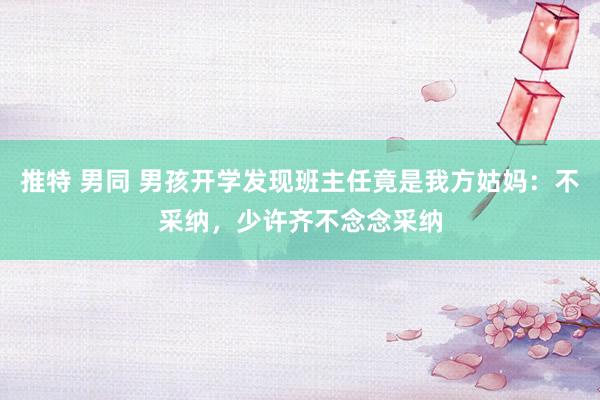 推特 男同 男孩开学发现班主任竟是我方姑妈：不采纳，少许齐不念念采纳
