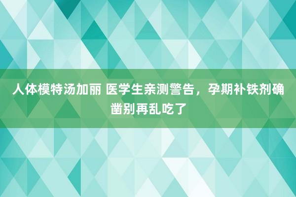 人体模特汤加丽 医学生亲测警告,孕期补铁剂确凿别再乱吃了