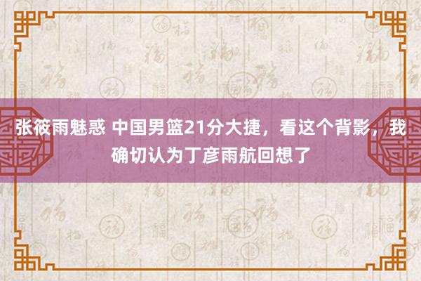 张筱雨魅惑 中国男篮21分大捷，看这个背影，我确切认为丁彦雨航回想了