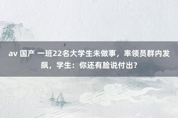 av 国产 一班22名大学生未做事，率领员群内发飙，学生：你还有脸说付出？