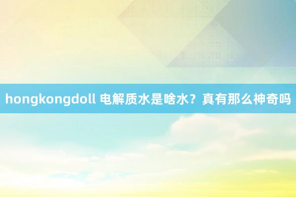 hongkongdoll 电解质水是啥水？真有那么神奇吗