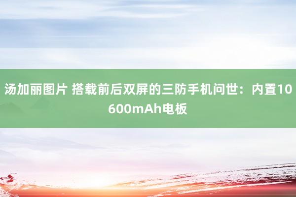 汤加丽图片 搭载前后双屏的三防手机问世：内置10600mAh电板
