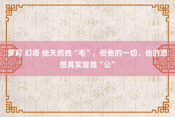 萝莉 幻塔 他天然姓“毛”，但他的一切、他的想想其实皆姓“公”