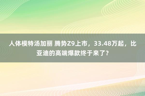 人体模特汤加丽 腾势Z9上市，33.48万起，比亚迪的高端爆款终于来了？