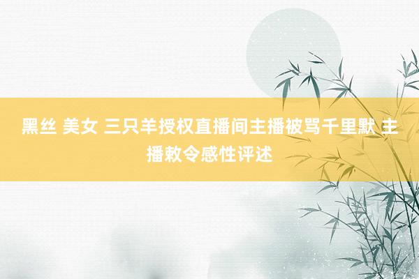 黑丝 美女 三只羊授权直播间主播被骂千里默 主播敕令感性评述