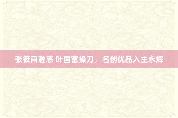 张筱雨魅惑 叶国富操刀，名创优品入主永辉