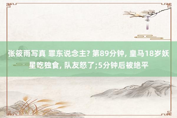 张筱雨写真 罪东说念主? 第89分钟， 皇马18岁妖星吃独食， 队友怒了;5分钟后被绝平