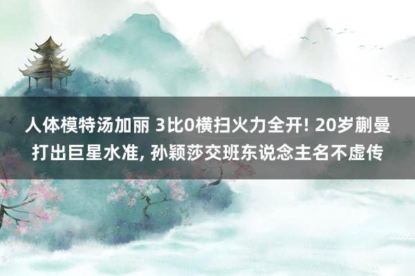 人体模特汤加丽 3比0横扫火力全开! 20岁蒯曼打出巨星水准, 孙颖莎交班东说念主名不虚传