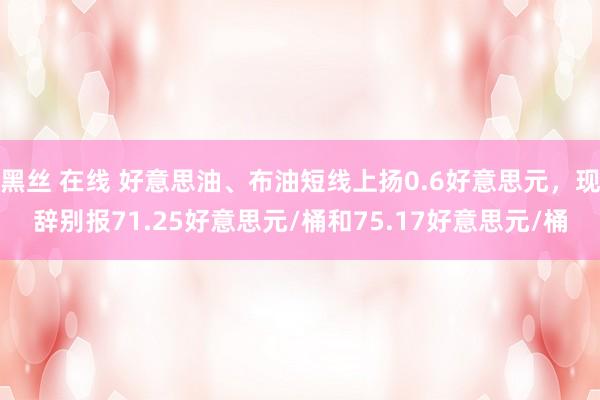 黑丝 在线 好意思油、布油短线上扬0.6好意思元，现辞别报71.25好意思元/桶和75.17好意思元/桶
