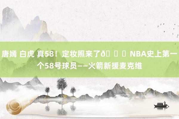唐嫣 白虎 真58！定妆照来了😉NBA史上第一个58号球员——火箭新援麦克维
