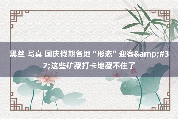 黑丝 写真 国庆假期各地“形态”迎客&#32;这些矿藏打卡地藏不住了