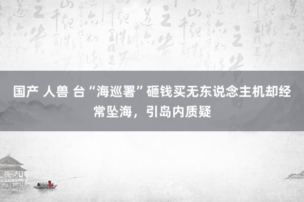 国产 人兽 台“海巡署”砸钱买无东说念主机却经常坠海，引岛内质疑