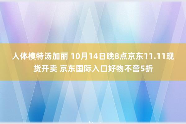 人体模特汤加丽 10月14日晚8点京东11.11现货开卖 京东国际入口好物不啻5折