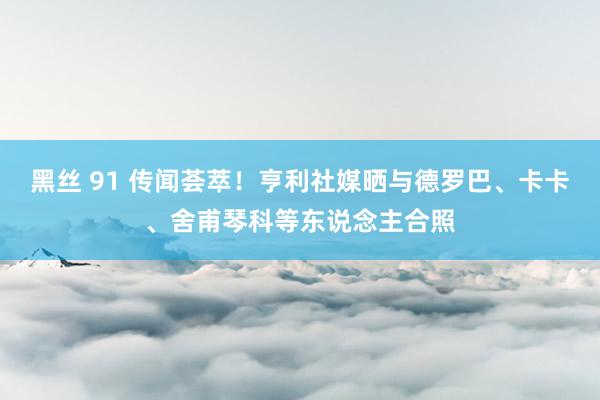 黑丝 91 传闻荟萃！亨利社媒晒与德罗巴、卡卡、舍甫琴科等东说念主合照