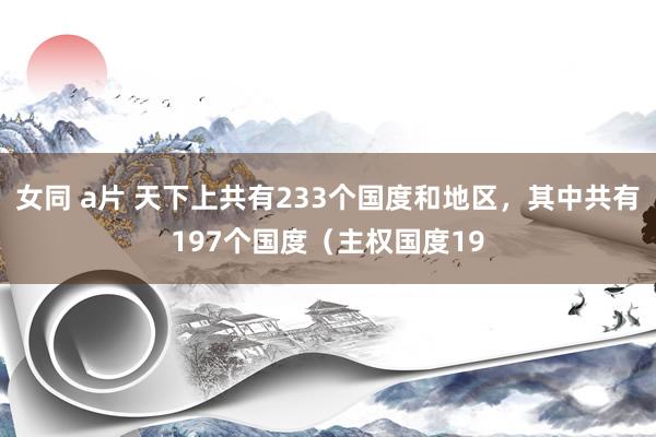 女同 a片 天下上共有233个国度和地区,其中共有197个国度(主权国度19