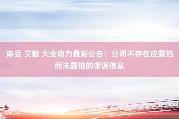 麻豆 艾鲤 大全动力最新公告：公司不存在应露馅而未露馅的谬误信息