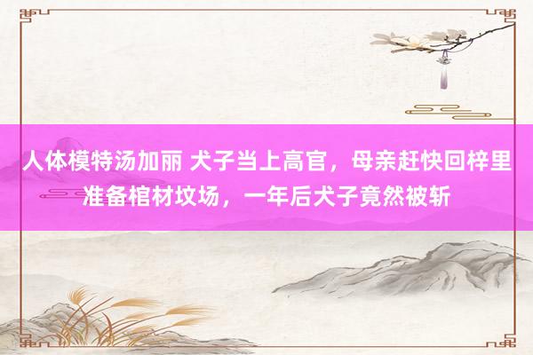 人体模特汤加丽 犬子当上高官，母亲赶快回梓里准备棺材坟场，一年后犬子竟然被斩