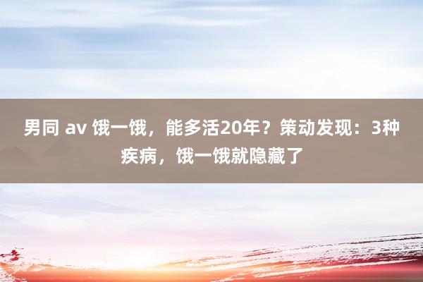 男同 av 饿一饿，能多活20年？策动发现：3种疾病，饿一饿就隐藏了