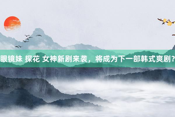 眼镜妹 探花 女神新剧来袭，将成为下一部韩式爽剧？