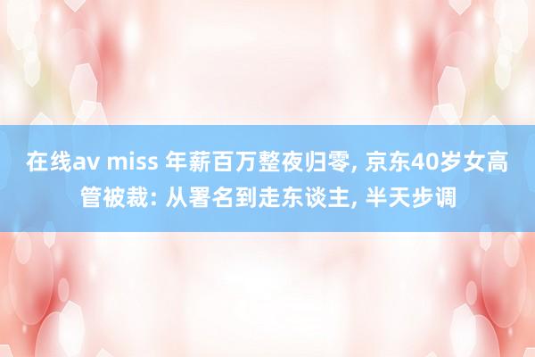 在线av miss 年薪百万整夜归零， 京东40岁女高管被裁: 从署名到走东谈主， 半天步调