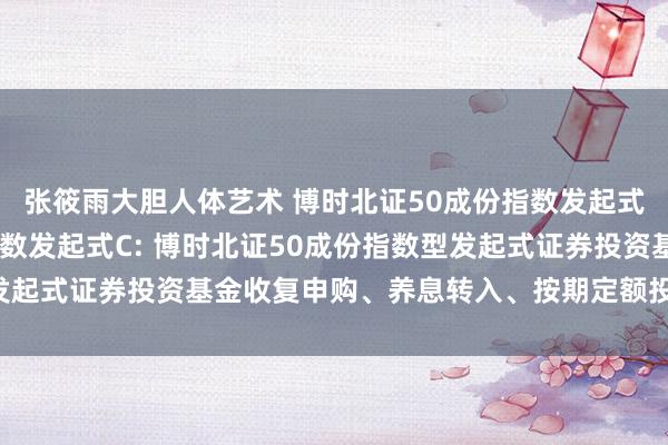 张筱雨大胆人体艺术 博时北证50成份指数发起式A,博时北证50成份指数发起式C: 博时北证50成份指数型发起式证券投资基金收复申购、养息转入、按期定额投资业务的公告