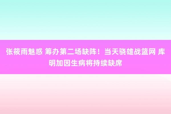 张筱雨魅惑 筹办第二场缺阵！当天骁雄战篮网 库明加因生病将持续缺席