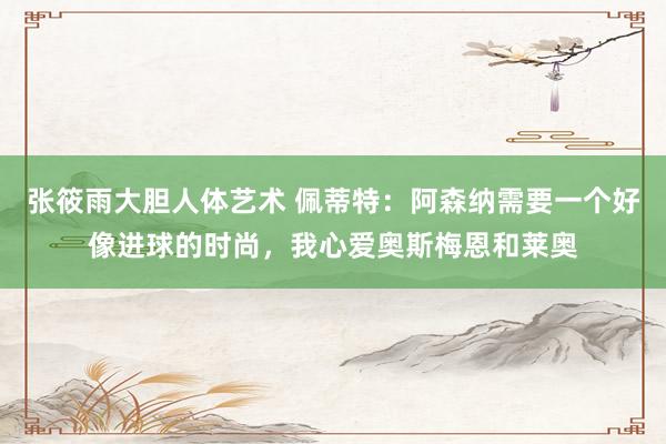张筱雨大胆人体艺术 佩蒂特：阿森纳需要一个好像进球的时尚，我心爱奥斯梅恩和莱奥