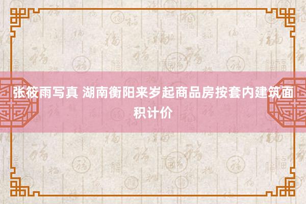 张筱雨写真 湖南衡阳来岁起商品房按套内建筑面积计价