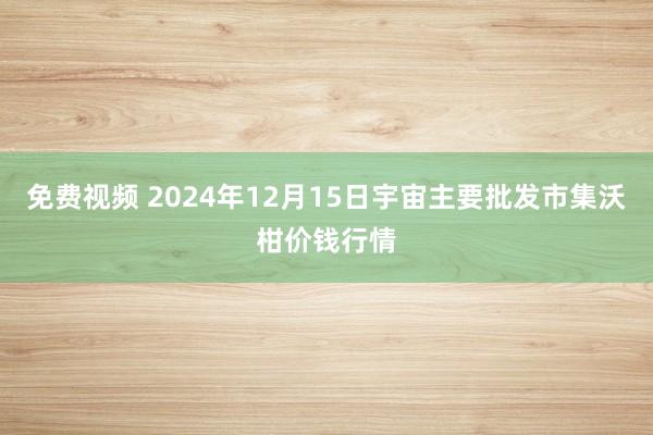 免费视频 2024年12月15日宇宙主要批发市集沃柑价钱行情