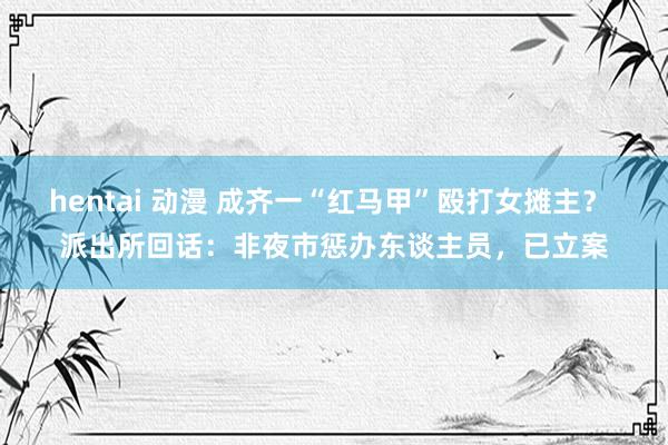 hentai 动漫 成齐一“红马甲”殴打女摊主? 派出所回话:非夜市惩办东谈主员,已立案