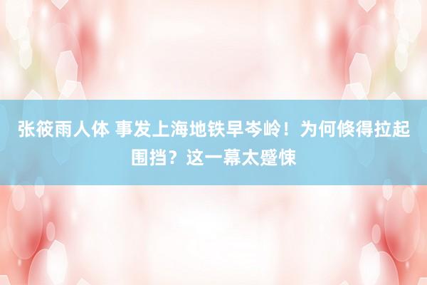 张筱雨人体 事发上海地铁早岑岭!为何倏得拉起围挡?这一幕太蹙悚