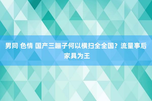 男同 色情 国产三蹦子何以横扫全全国？流量事后 家具为王