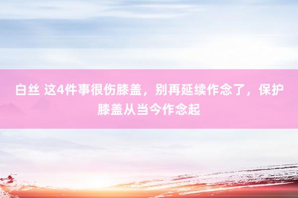 白丝 这4件事很伤膝盖，别再延续作念了，保护膝盖从当今作念起