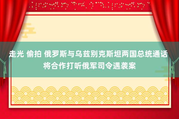 走光 偷拍 俄罗斯与乌兹别克斯坦两国总统通话 将合作打听俄军司令遇袭案