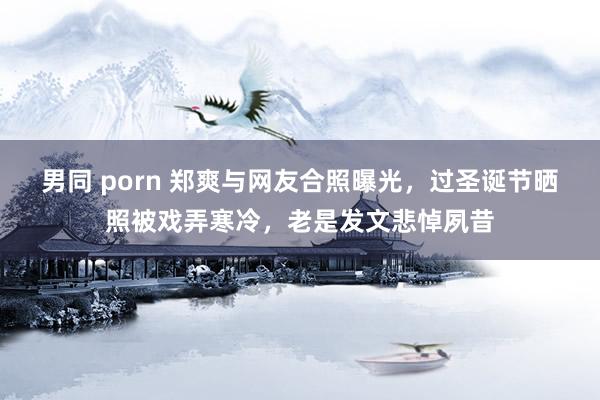 男同 porn 郑爽与网友合照曝光，过圣诞节晒照被戏弄寒冷，老是发文悲悼夙昔
