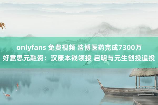 onlyfans 免费视频 浩博医药完成7300万好意思元融资：汉康本钱领投 启明与元生创投追投