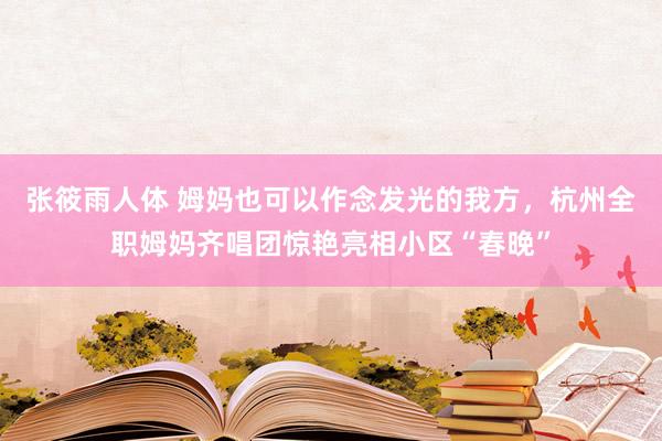 张筱雨人体 姆妈也可以作念发光的我方，杭州全职姆妈齐唱团惊艳亮相小区“春晚”