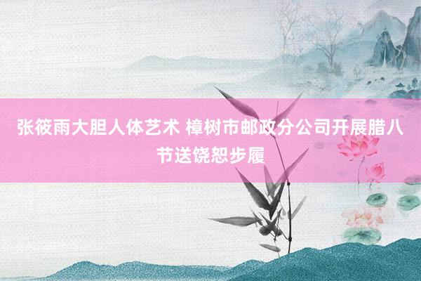 张筱雨大胆人体艺术 樟树市邮政分公司开展腊八节送饶恕步履
