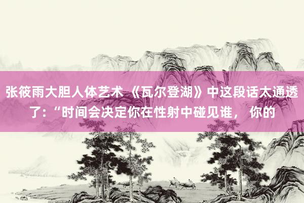 张筱雨大胆人体艺术 《瓦尔登湖》中这段话太通透了: “时间会决定你在性射中碰见谁， 你的