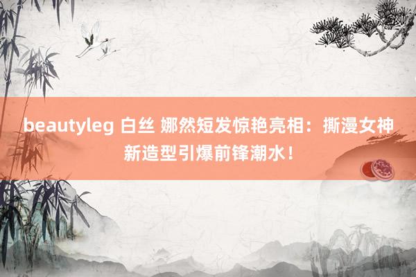 beautyleg 白丝 娜然短发惊艳亮相：撕漫女神新造型引爆前锋潮水！