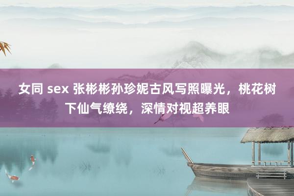 女同 sex 张彬彬孙珍妮古风写照曝光，桃花树下仙气缭绕，深情对视超养眼