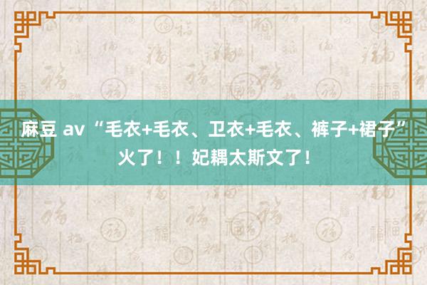 麻豆 av “毛衣+毛衣、卫衣+毛衣、裤子+裙子”火了！！妃耦太斯文了！