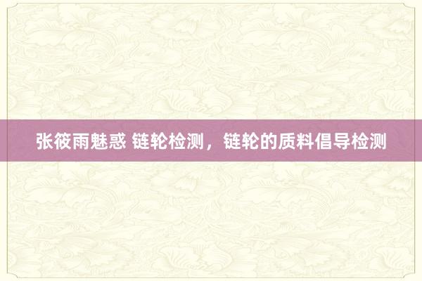 张筱雨魅惑 链轮检测，链轮的质料倡导检测