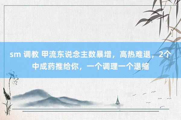 sm 调教 甲流东说念主数暴增，高热难退，2个中成药推给你，一个调理一个退缩