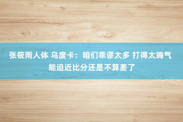 张筱雨人体 乌度卡：咱们乖谬太多 打得太晦气 能迫近比分还是不算差了