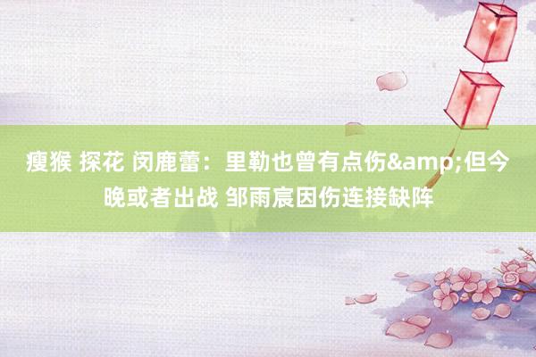 瘦猴 探花 闵鹿蕾：里勒也曾有点伤&但今晚或者出战 邹雨宸因伤连接缺阵