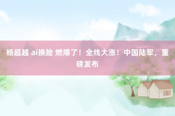杨超越 ai换脸 燃爆了！全线大涨！中国陆军，重磅发布