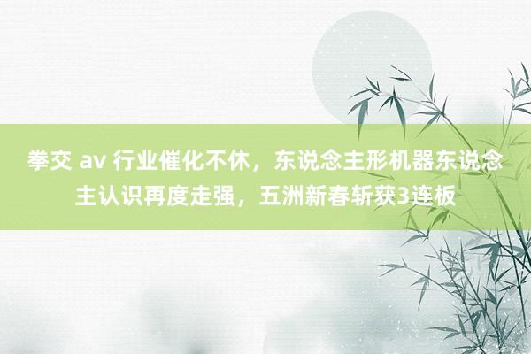 拳交 av 行业催化不休，东说念主形机器东说念主认识再度走强，五洲新春斩获3连板