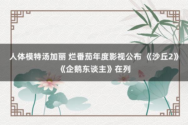 人体模特汤加丽 烂番茄年度影视公布 《沙丘2》《企鹅东谈主》在列